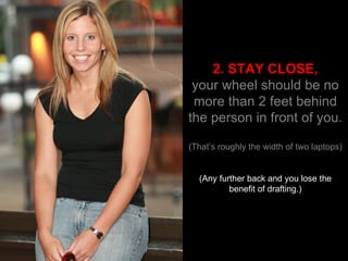 2. STAY CLOSE, your wheel should be no more than 2 feet behind the person in front of you. (That’s roughly the width of two laptops) (Any further back and you lose the benefit of drafting.) 