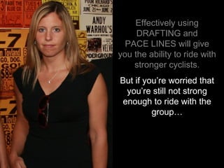 Effectively using DRAFTING and PACE LINES will give you the ability to ride with stronger cyclists. But if you’re worried that you’re still not strong enough to ride with the group… 