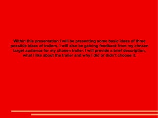 Within this presentation I will be presenting some basic ideas of three
possible ideas of trailers. I will also be gaining feedback from my chosen
 target audience for my chosen trailer. I will provide a brief description,
      what I like about the trailer and why I did or didn’t choose it.
 