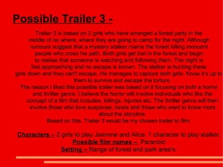 Possible Trailer 3 -
           Trailer 3 is based on 2 girls who have arranged a forest party in the
       middle of no where, where they are going to camp for the night. Although
        rumours suggest that a mystery stalker roams the forest killing innocent
           people who cross his path. Both girls get lost in the forest and begin
           to realise that someone is watching and following them. The night is
         fast approaching and no escape is known. The stalker is hunting these
girls down and they can't escape. He manages to capture both girls. Know it’s up to
                            them to survive and escape the torture.
  The reason I liked this possible trailer was based on it focusing on both a horror
          and thriller genre. I believe the horror will involve individuals who like the
      concept of a film that includes, killings, injuries etc. The thriller genre will then
       involve those who love suspense, twists and those who want to know more
                                       about the storyline.
                Based on this, Trailer 3 would be my chosen trailer to film.

Characters – 2 girls to play Jasmine and Alice. 1 character to play stalker.
                    Possible film names – Paranoid
               Setting – Range of forest and park area's.
 