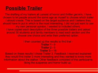 Possible Trailer
  The drafting of my trailers all consist of horror and thriller genre's. I have
chosen to let people around the same age as myself to choose which trailer
  I should create. This is based on the target audience and I believe they
should have in put in which is the most interesting. I did not just want to use
           my own personal opinion, I wanted to included others.
   I have copied each description of the three possible trailers and asked
   around 30 students and family members to read each section and the
             choose one choice and write their preferred option.

                 I then counted up the results to find that -
                                 Trailer 1 - 9
                                 Trailer 2 - 5
                                Trailer 3 – 16
 Based on these results I chose Trailer 3. Feedback I received explained
  they would find trailer 3 more interesting and they wanted to know more
information about the stalker. Other feedback consisted of the participants
                  liking the suspense and horror build up.
 