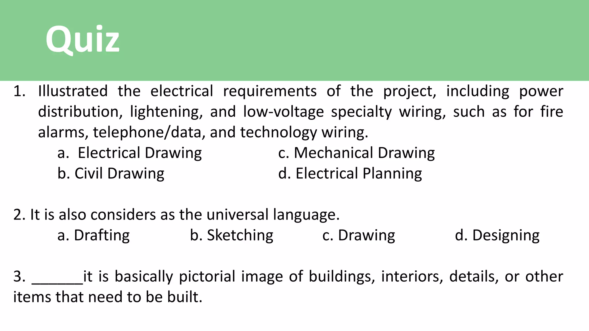 Quiz
1. Illustrated the electrical requirements of the project, including power
distribution, lightening, and low-voltage specialty wiring, such as for fire
alarms, telephone/data, and technology wiring.
a. Electrical Drawing c. Mechanical Drawing
b. Civil Drawing d. Electrical Planning
2. It is also considers as the universal language.
a. Drafting b. Sketching c. Drawing d. Designing
3. ______it is basically pictorial image of buildings, interiors, details, or other
items that need to be built.
 