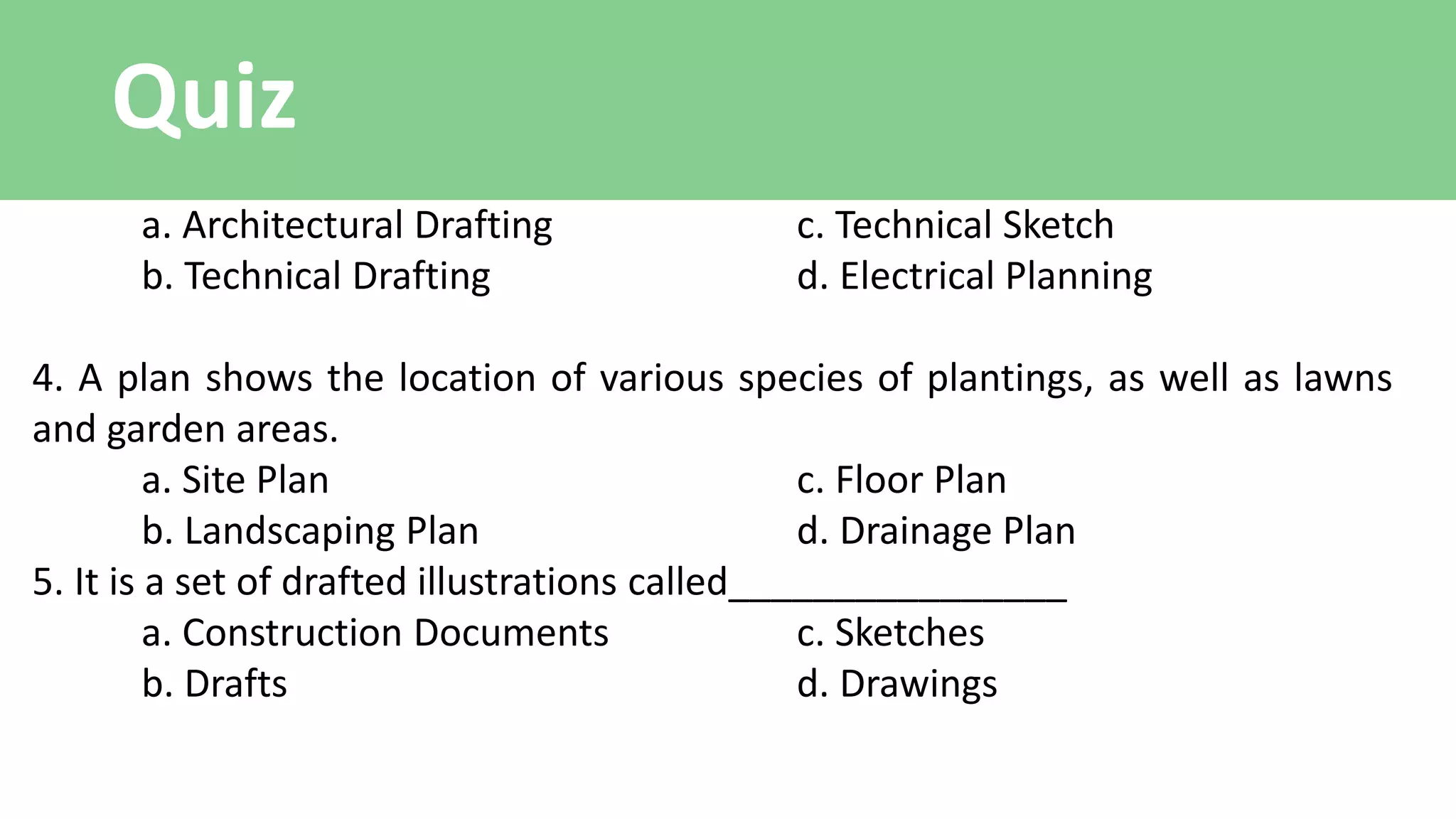Quiz
a. Architectural Drafting c. Technical Sketch
b. Technical Drafting d. Electrical Planning
4. A plan shows the location of various species of plantings, as well as lawns
and garden areas.
a. Site Plan c. Floor Plan
b. Landscaping Plan d. Drainage Plan
5. It is a set of drafted illustrations called________________
a. Construction Documents c. Sketches
b. Drafts d. Drawings
 