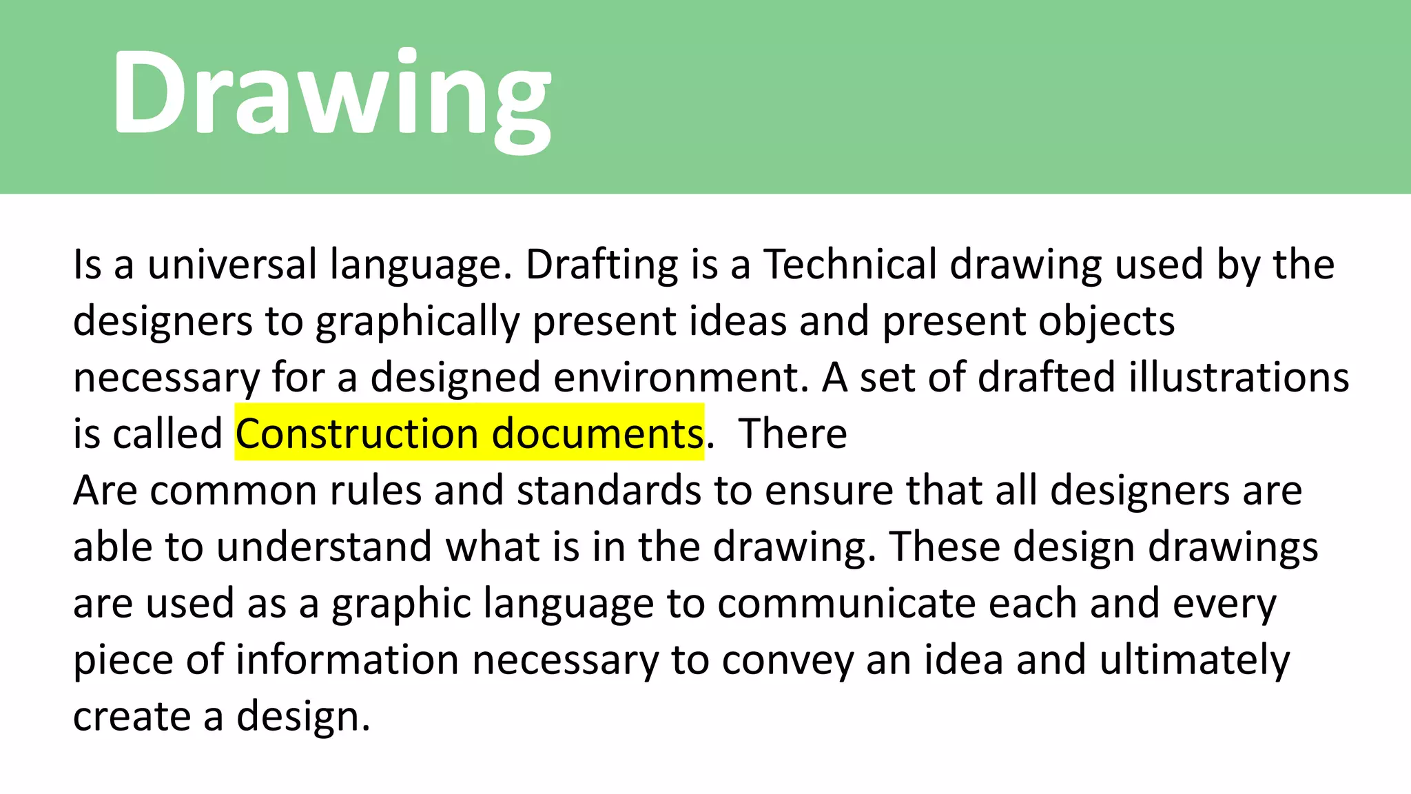 Drawing
Is a universal language. Drafting is a Technical drawing used by the
designers to graphically present ideas and present objects
necessary for a designed environment. A set of drafted illustrations
is called Construction documents. There
Are common rules and standards to ensure that all designers are
able to understand what is in the drawing. These design drawings
are used as a graphic language to communicate each and every
piece of information necessary to convey an idea and ultimately
create a design.
 