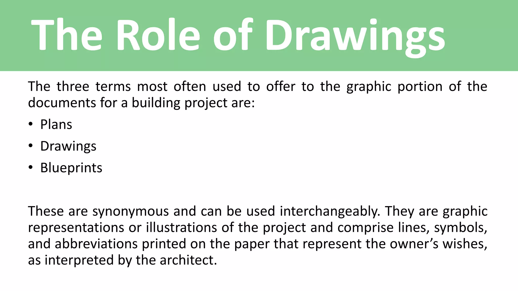 The Role of Drawings
The three terms most often used to offer to the graphic portion of the
documents for a building project are:
• Plans
• Drawings
• Blueprints
These are synonymous and can be used interchangeably. They are graphic
representations or illustrations of the project and comprise lines, symbols,
and abbreviations printed on the paper that represent the owner’s wishes,
as interpreted by the architect.
 