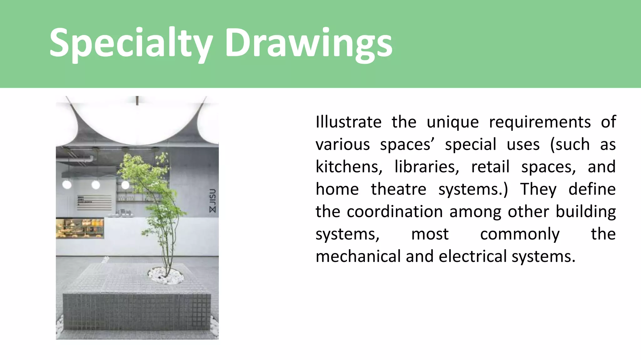 Specialty Drawings
Illustrate the unique requirements of
various spaces’ special uses (such as
kitchens, libraries, retail spaces, and
home theatre systems.) They define
the coordination among other building
systems, most commonly the
mechanical and electrical systems.
 