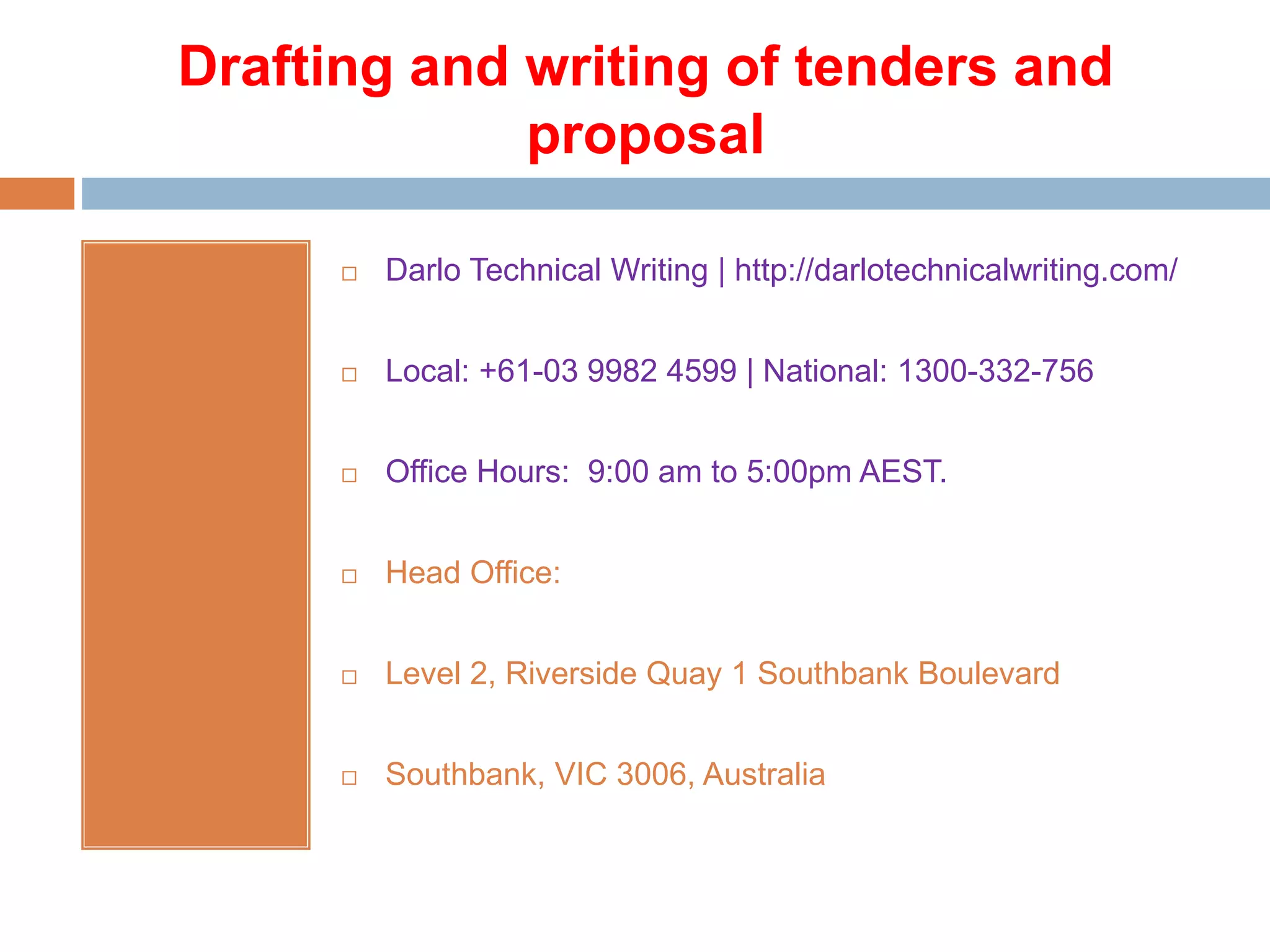 Drafting and writing of tenders and
proposal
 Darlo Technical Writing | http://darlotechnicalwriting.com/
 Local: +61-03 9982 4599 | National: 1300-332-756
 Office Hours: 9:00 am to 5:00pm AEST.
 Head Office:
 Level 2, Riverside Quay 1 Southbank Boulevard
 Southbank, VIC 3006, Australia
 