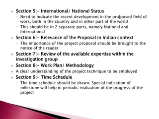 

Section 5:- International/ National Status
◦ Need to indicate the recent development in the pro[posed field of
work, both in the country and in other part of the world
◦ This should be in 2 separate parts, namely National and
International



Section 6:- Relevance of the Proposal in Indian context
◦ The importance of the project proposal should be brought to the
notice of the reader



Section 7:- Review of the available expertise within the
investigation group
Section 8:- Work Plan/ Methodology



A clear understanding of the project technique to be employed



Section 9:- Time Schedule



◦ The time schedule should be drawn. Special indication of
milestone will help in periodic evaluation of the progress of the
project

 