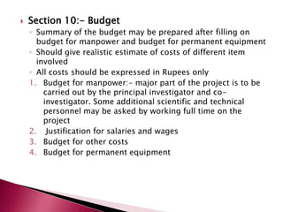 

Section 10:- Budget
◦ Summary of the budget may be prepared after filling on
budget for manpower and budget for permanent equipment
◦ Should give realistic estimate of costs of different item
involved
◦ All costs should be expressed in Rupees only
1. Budget for manpower:- major part of the project is to be
carried out by the principal investigator and coinvestigator. Some additional scientific and technical
personnel may be asked by working full time on the
project
2. Justification for salaries and wages
3. Budget for other costs
4. Budget for permanent equipment

 