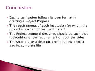 







Each organization follows its own format in
drafting a Project Proposal
The requirements of each institution for whom the
project is carried on will be different
The Project proposal designed should be such that
it should cater the requirement of both the sides
The should give a clear picture about the project
and its complete life

 