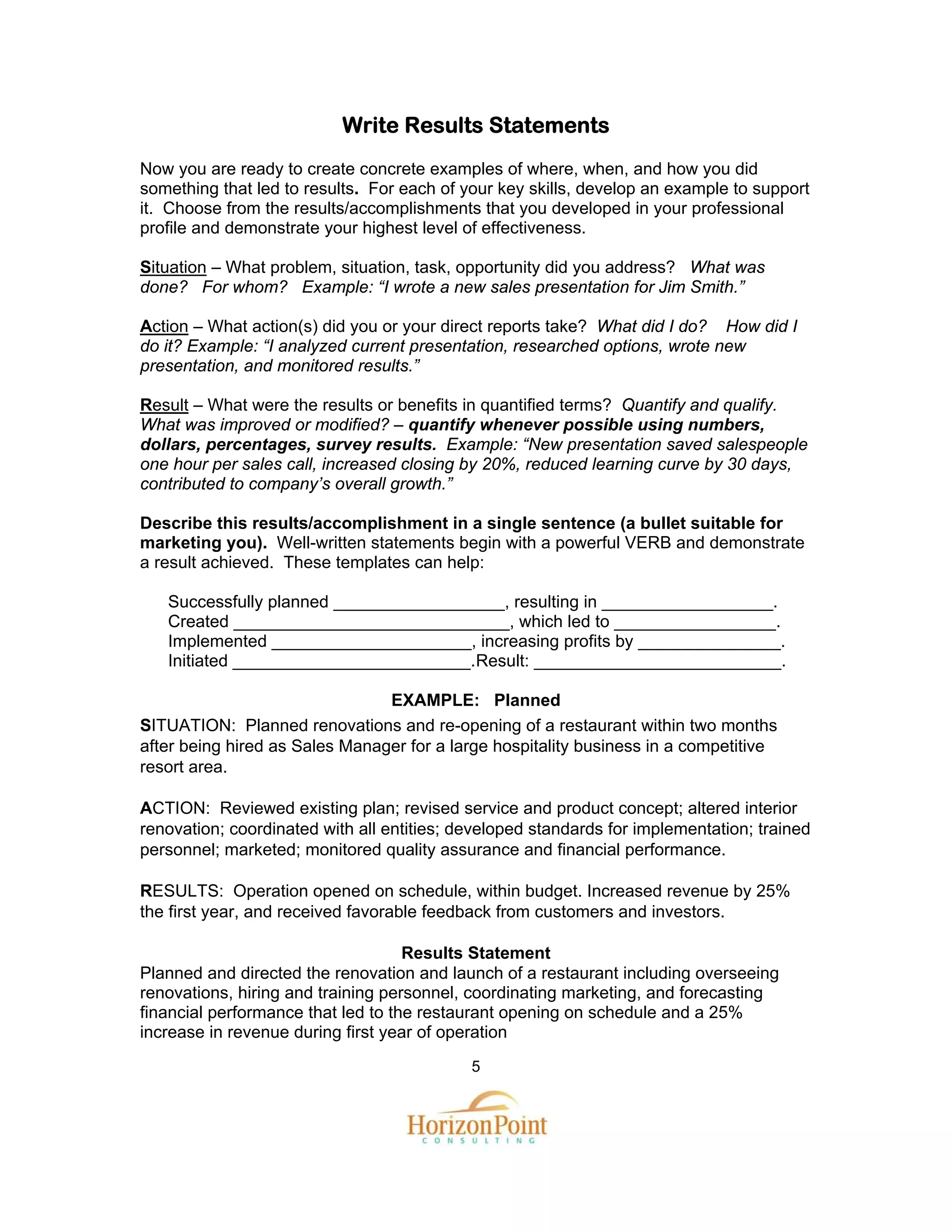 Write Results Statements
Now you are ready to create concrete examples of where, when, and how you did
something that led to results. For each of your key skills, develop an example to support
it. Choose from the results/accomplishments that you developed in your professional
profile and demonstrate your highest level of effectiveness.

Situation – What problem, situation, task, opportunity did you address? What was
done? For whom? Example: “I wrote a new sales presentation for Jim Smith.”

Action – What action(s) did you or your direct reports take? What did I do? How did I
do it? Example: “I analyzed current presentation, researched options, wrote new
presentation, and monitored results.”

Result – What were the results or benefits in quantified terms? Quantify and qualify.
What was improved or modified? – quantify whenever possible using numbers,
dollars, percentages, survey results. Example: “New presentation saved salespeople
one hour per sales call, increased closing by 20%, reduced learning curve by 30 days,
contributed to company’s overall growth.”

Describe this results/accomplishment in a single sentence (a bullet suitable for
marketing you). Well-written statements begin with a powerful VERB and demonstrate
a result achieved. These templates can help:

   Successfully planned __________________, resulting in __________________.
   Created _____________________________, which led to _________________.
   Implemented _____________________, increasing profits by _______________.
   Initiated _________________________. Result: __________________________.

                                EXAMPLE: Planned
SITUATION: Planned renovations and re-opening of a restaurant within two months
after being hired as Sales Manager for a large hospitality business in a competitive
resort area.

ACTION: Reviewed existing plan; revised service and product concept; altered interior
renovation; coordinated with all entities; developed standards for implementation; trained
personnel; marketed; monitored quality assurance and financial performance.

RESULTS: Operation opened on schedule, within budget. Increased revenue by 25%
the first year, and received favorable feedback from customers and investors.

                                    Results Statement
Planned and directed the renovation and launch of a restaurant including overseeing
renovations, hiring and training personnel, coordinating marketing, and forecasting
financial performance that led to the restaurant opening on schedule and a 25%
increase in revenue during first year of operation
                                            5
 
