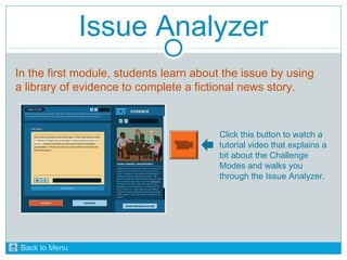 Issue Analyzer 
In the first module, students learn about the issue by using 
a library of evidence to complete a fictional news story. 
Click this button to watch a 
tutorial video that explains a 
bit about the Challenge 
Modes and walks you 
through the Issue Analyzer. 
Back to Menu 
 