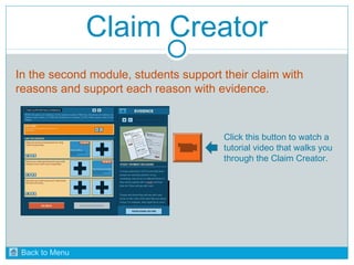 Claim Creator 
In the second module, students support their claim with 
reasons and support each reason with evidence. 
Click this button to watch a 
tutorial video that walks you 
through the Claim Creator. 
Back to Menu 
 