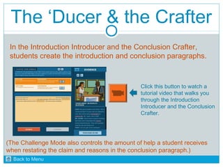 The ‘Ducer & the Crafter 
In the Introduction Introducer and the Conclusion Crafter, 
students create the introduction and conclusion paragraphs. 
Click this button to watch a 
tutorial video that walks you 
through the Introduction 
Introducer and the Conclusion 
Crafter. 
(The Challenge Mode also controls the amount of help a student receives 
when restating the claim and reasons in the conclusion paragraph.) 
Back to Menu 
 
