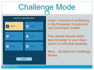 Challenge Mode 
Level = Amount of scaffolding 
in the Paragraph Constructor 
and Conclusion Crafter 
Plan ahead! Decide which 
level to assign to your class 
and/or to individual students. 
Next… all about the Challenge 
Modes. 
Back to Menu 
 