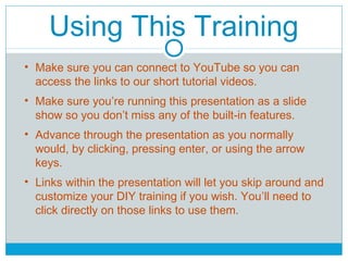 Using This Training 
• Make sure you can connect to YouTube so you can 
access the links to our short tutorial videos. 
• Make sure you’re running this presentation as a slide 
show so you don’t miss any of the built-in features. 
• Advance through the presentation as you normally 
would, by clicking, pressing enter, or using the arrow 
keys. 
• Links within the presentation will let you skip around and 
customize your DIY training if you wish. You’ll need to 
click directly on those links to use them. 
 
