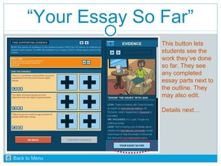 “Your Essay So Far” 
This button lets 
students see the 
work they’ve done 
so far. They see 
any completed 
essay parts next to 
the outline. They 
may also edit. 
Details next… 
Back to Menu 
 