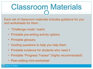 Classroom Materials 
Each set of classroom materials includes guidance for you 
and worksheets for them… 
• “Challenge mode” matrix 
• Printable pre-writing activity options 
• Printable glossary 
• Guiding questions to help you help them 
• Printable evidence for students who need it 
• Printable “Progress Tracker” (highly recommended!) 
• Peer-editing mini-worksheet 
Back to Menu 
 