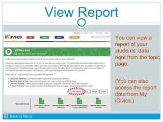 View Report 
You can view a 
report of your 
students’ data 
right from the topic 
page. 
(You can also 
access the report 
data from My 
iCivics.) 
Back to Menu 
 