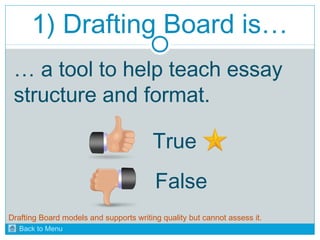 1) Drafting Board is… 
… a tool to help teach essay 
structure and format. 
True 
False 
Drafting Board models and supports writing quality but cannot assess it. 
Back to Menu 
 