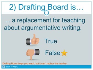 2) Drafting Board is… 
… a replacement for teaching 
about argumentative writing. 
True 
False 
Drafting Board helps you teach, but it can’t replace the teacher. 
Back to Menu 
 