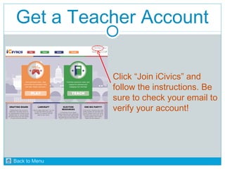 Get a Teacher Account 
Click “Join iCivics” and 
follow the instructions. Be 
sure to check your email to 
verify your account! 
Back to Menu 
 