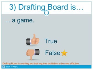 3) Drafting Board is… 
… a game. 
True 
False 
Drafting Board is a writing tool that requires facilitation to be most effective. 
Back to Menu 
 
