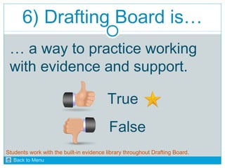 6) Drafting Board is… 
… a way to practice working 
with evidence and support. 
True 
False 
Students work with the built-in evidence library throughout Drafting Board. 
Back to Menu 
 