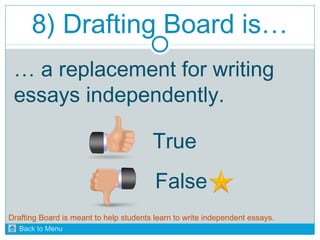8) Drafting Board is… 
… a replacement for writing 
essays independently. 
True 
False 
Drafting Board is meant to help students learn to write independent essays. 
Back to Menu 
 