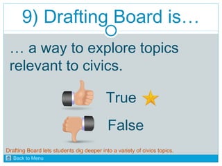 9) Drafting Board is… 
… a way to explore topics 
relevant to civics. 
True 
False 
Drafting Board lets students dig deeper into a variety of civics topics. 
Back to Menu 
 