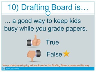 10) Drafting Board is… 
… a good way to keep kids 
busy while you grade papers. 
True 
False 
You probably won’t get good results out of the Drafting Board experience this way. 
Back to Menu 
 