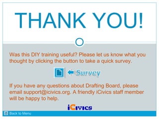 THANK YOU! 
Was this DIY training useful? Please let us know what you 
thought by clicking the button to take a quick survey. 
If you have any questions about Drafting Board, please 
email support@icivics.org. A friendly iCivics staff member 
will be happy to help. 
Back to Menu 
