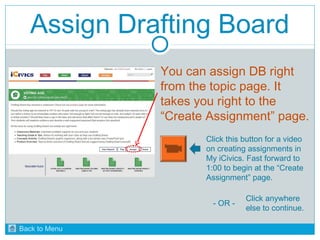 Assign Drafting Board 
You can assign DB right 
from the topic page. It 
takes you right to the 
“Create Assignment” page. 
Click this button for a video 
on creating assignments in 
My iCivics. Fast forward to 
1:00 to begin at the “Create 
Assignment” page. 
- OR - Click anywhere 
else to continue. 
Back to Menu 
 