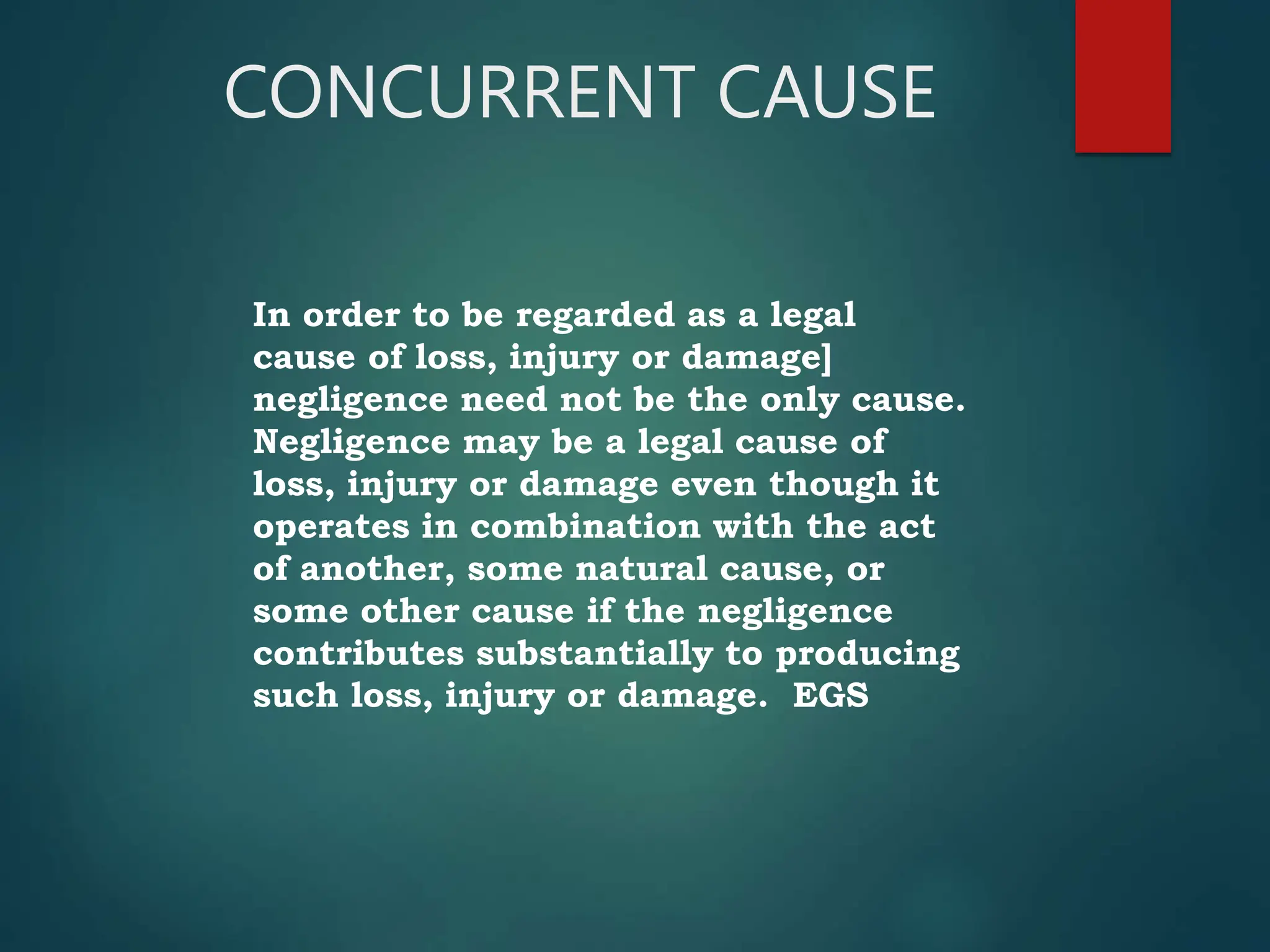CONCURRENT CAUSE
In order to be regarded as a legal
cause of loss, injury or damage]
negligence need not be the only cause.
Negligence may be a legal cause of
loss, injury or damage even though it
operates in combination with the act
of another, some natural cause, or
some other cause if the negligence
contributes substantially to producing
such loss, injury or damage. EGS
 