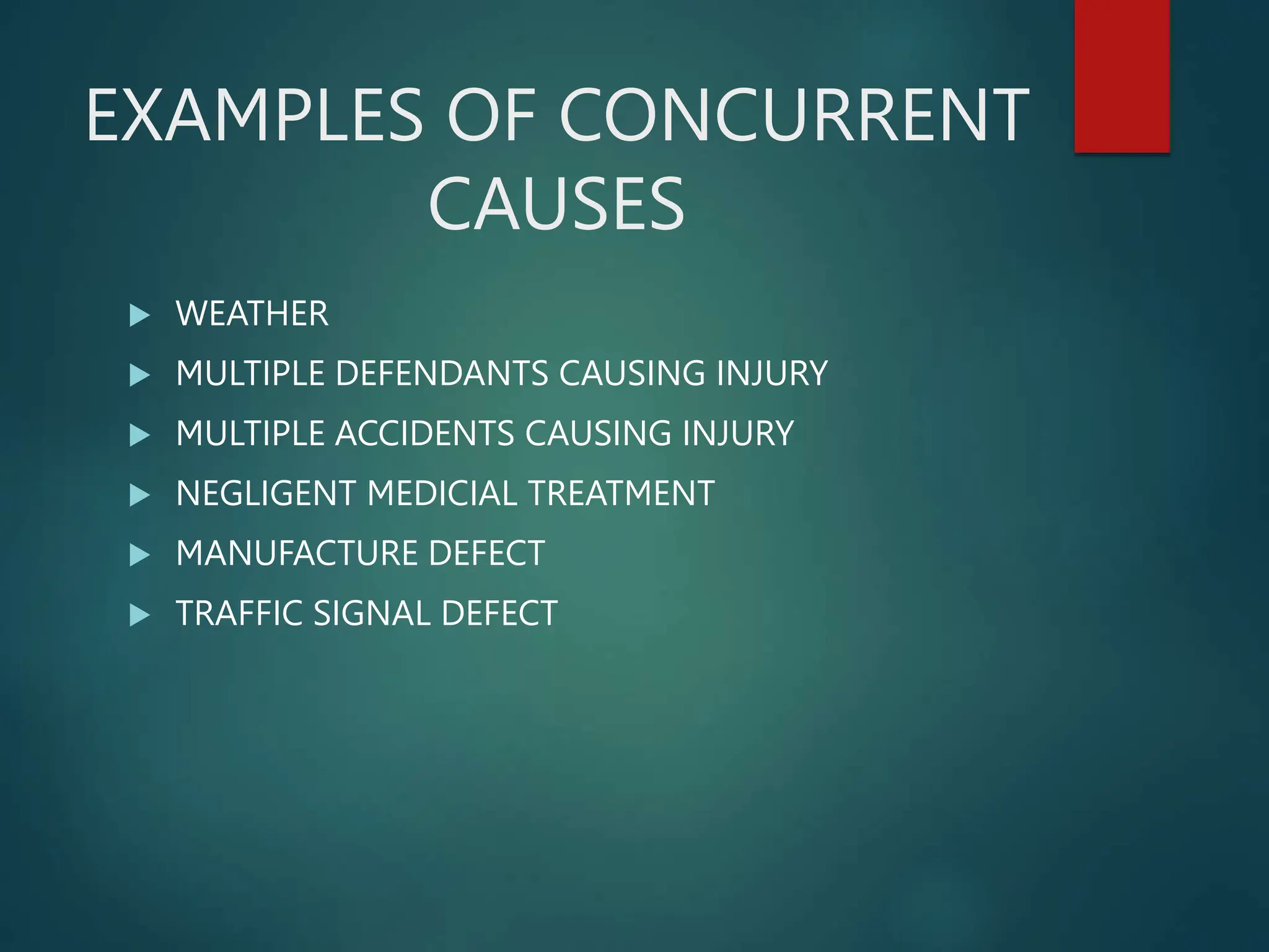 EXAMPLES OF CONCURRENT
CAUSES
 WEATHER
 MULTIPLE DEFENDANTS CAUSING INJURY
 MULTIPLE ACCIDENTS CAUSING INJURY
 NEGLIGENT MEDICIAL TREATMENT
 MANUFACTURE DEFECT
 TRAFFIC SIGNAL DEFECT
 