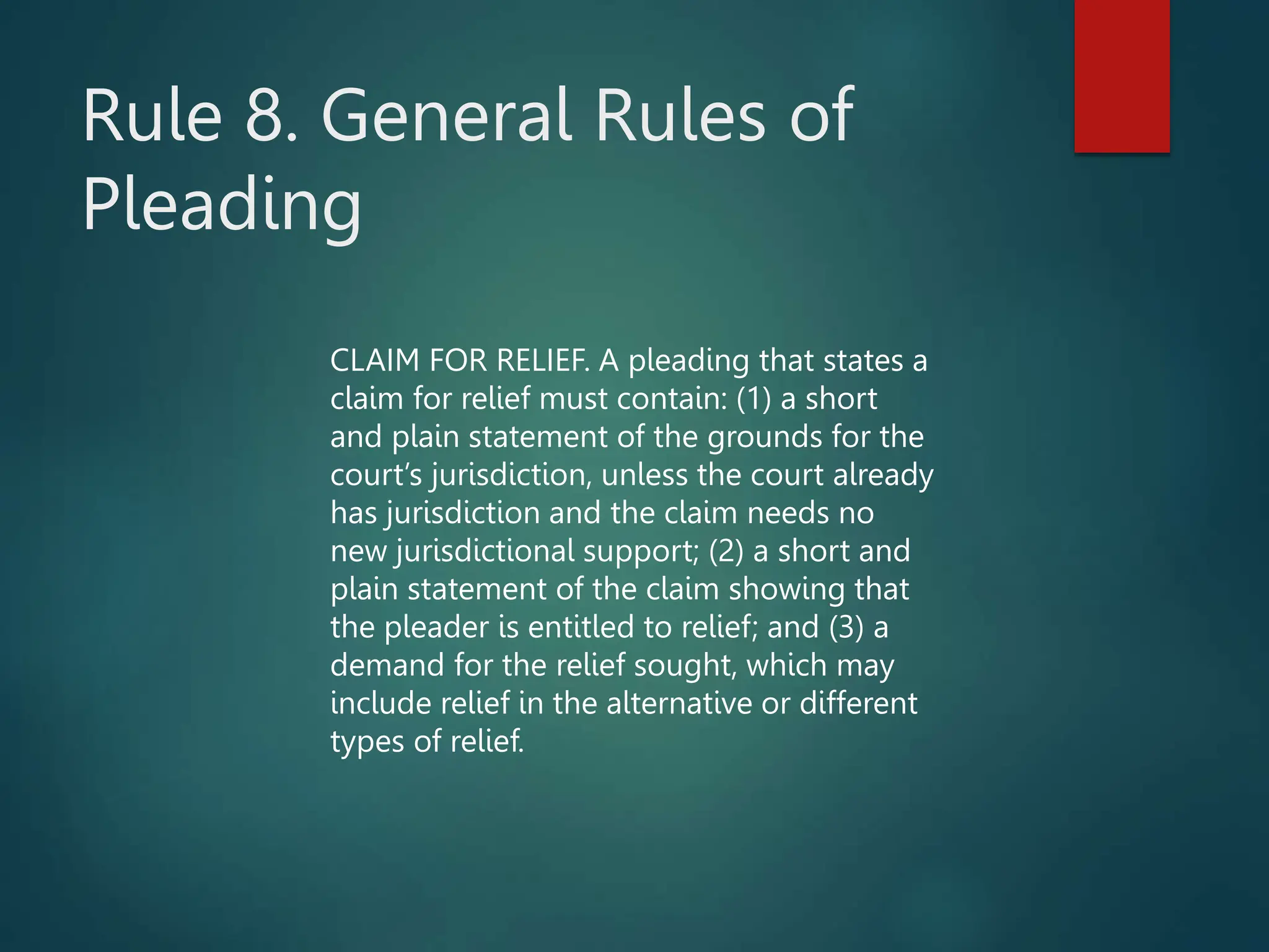 Rule 8. General Rules of
Pleading
CLAIM FOR RELIEF. A pleading that states a
claim for relief must contain: (1) a short
and plain statement of the grounds for the
court’s jurisdiction, unless the court already
has jurisdiction and the claim needs no
new jurisdictional support; (2) a short and
plain statement of the claim showing that
the pleader is entitled to relief; and (3) a
demand for the relief sought, which may
include relief in the alternative or different
types of relief.
 