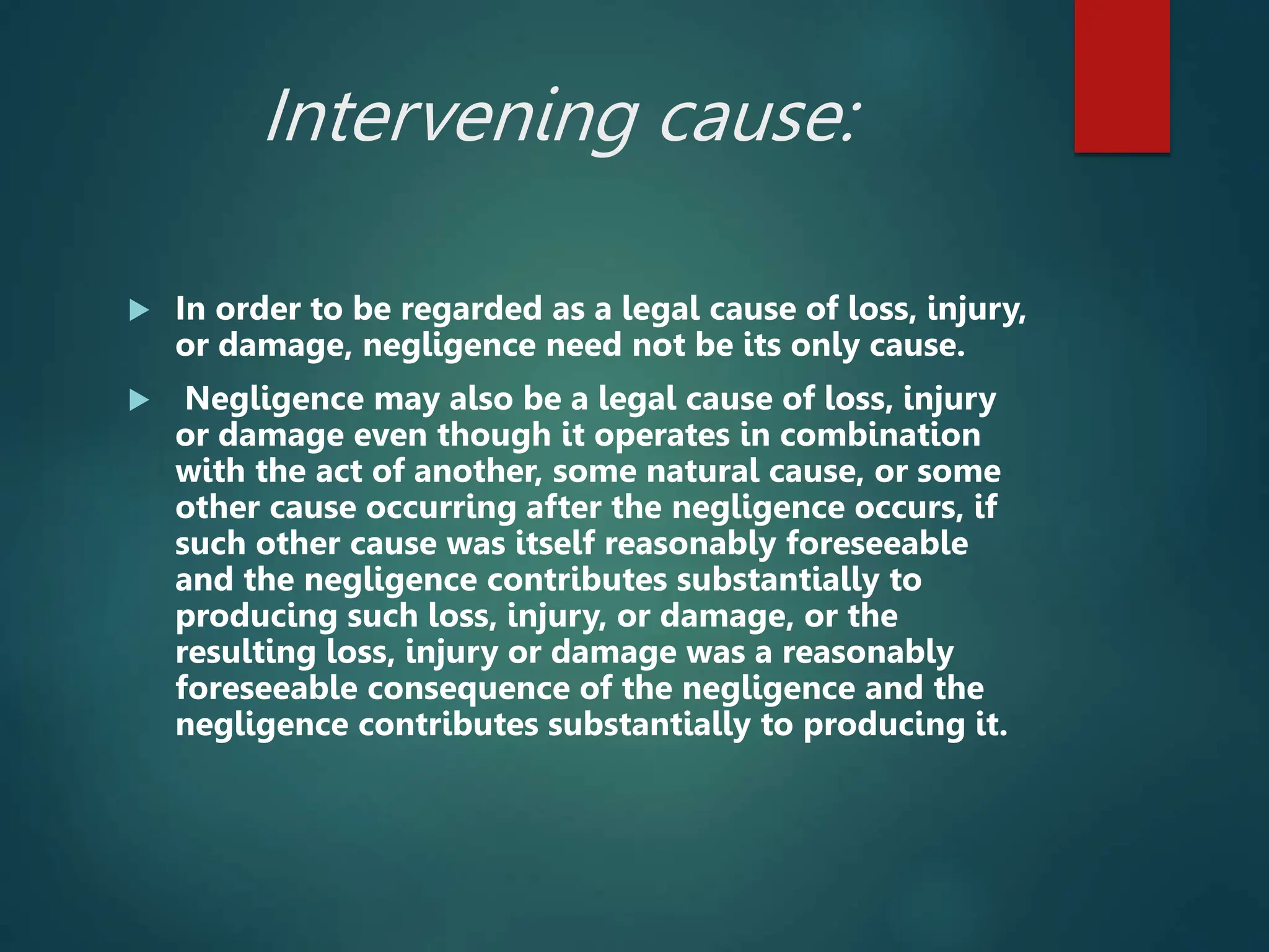Intervening cause:
 In order to be regarded as a legal cause of loss, injury,
or damage, negligence need not be its only cause.
 Negligence may also be a legal cause of loss, injury
or damage even though it operates in combination
with the act of another, some natural cause, or some
other cause occurring after the negligence occurs, if
such other cause was itself reasonably foreseeable
and the negligence contributes substantially to
producing such loss, injury, or damage, or the
resulting loss, injury or damage was a reasonably
foreseeable consequence of the negligence and the
negligence contributes substantially to producing it.
 