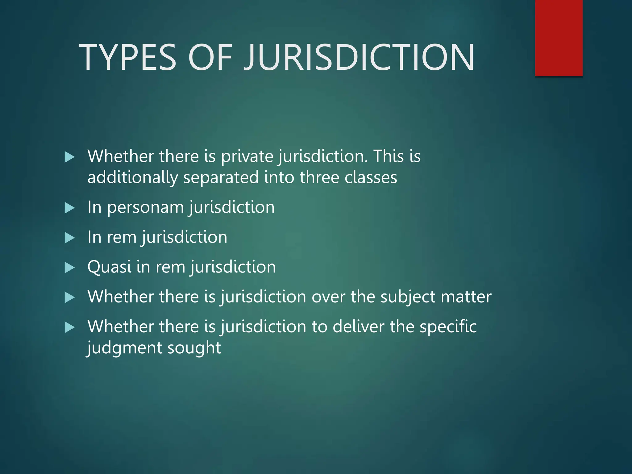 TYPES OF JURISDICTION
 Whether there is private jurisdiction. This is
additionally separated into three classes
 In personam jurisdiction
 In rem jurisdiction
 Quasi in rem jurisdiction
 Whether there is jurisdiction over the subject matter
 Whether there is jurisdiction to deliver the specific
judgment sought
 