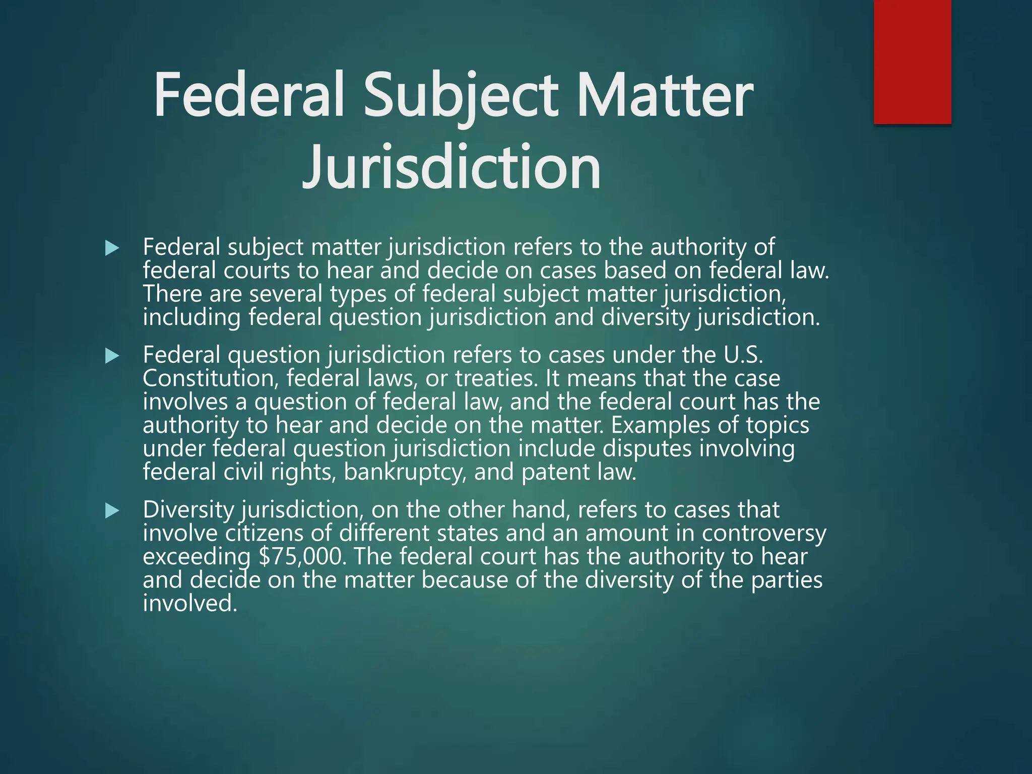 Federal Subject Matter
Jurisdiction
 Federal subject matter jurisdiction refers to the authority of
federal courts to hear and decide on cases based on federal law.
There are several types of federal subject matter jurisdiction,
including federal question jurisdiction and diversity jurisdiction.
 Federal question jurisdiction refers to cases under the U.S.
Constitution, federal laws, or treaties. It means that the case
involves a question of federal law, and the federal court has the
authority to hear and decide on the matter. Examples of topics
under federal question jurisdiction include disputes involving
federal civil rights, bankruptcy, and patent law.
 Diversity jurisdiction, on the other hand, refers to cases that
involve citizens of different states and an amount in controversy
exceeding $75,000. The federal court has the authority to hear
and decide on the matter because of the diversity of the parties
involved.
 