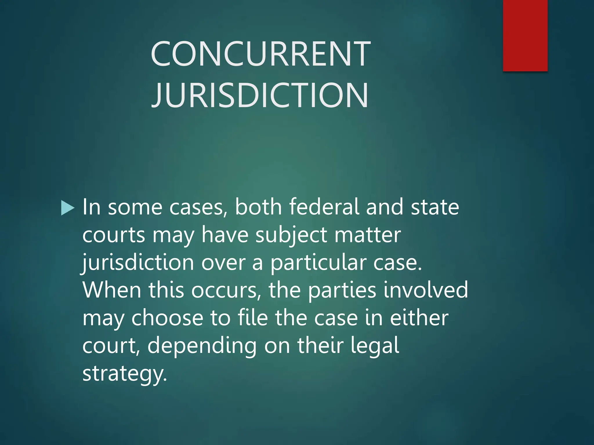 CONCURRENT
JURISDICTION
 In some cases, both federal and state
courts may have subject matter
jurisdiction over a particular case.
When this occurs, the parties involved
may choose to file the case in either
court, depending on their legal
strategy.
 
