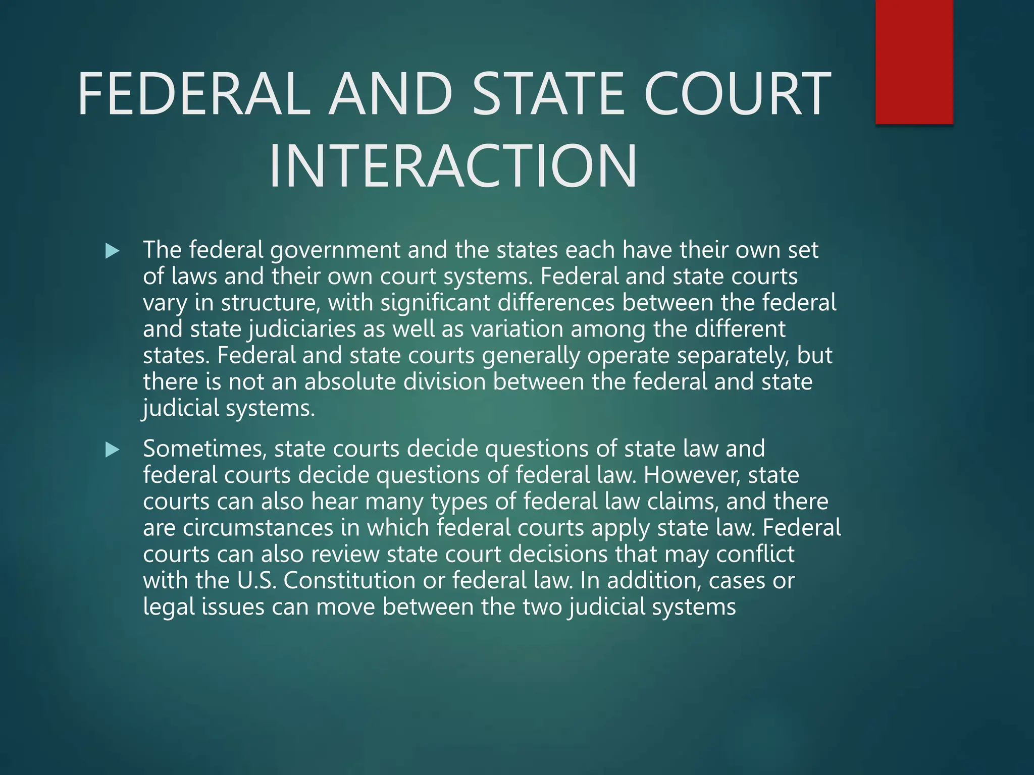 FEDERAL AND STATE COURT
INTERACTION
 The federal government and the states each have their own set
of laws and their own court systems. Federal and state courts
vary in structure, with significant differences between the federal
and state judiciaries as well as variation among the different
states. Federal and state courts generally operate separately, but
there is not an absolute division between the federal and state
judicial systems.
 Sometimes, state courts decide questions of state law and
federal courts decide questions of federal law. However, state
courts can also hear many types of federal law claims, and there
are circumstances in which federal courts apply state law. Federal
courts can also review state court decisions that may conflict
with the U.S. Constitution or federal law. In addition, cases or
legal issues can move between the two judicial systems
 