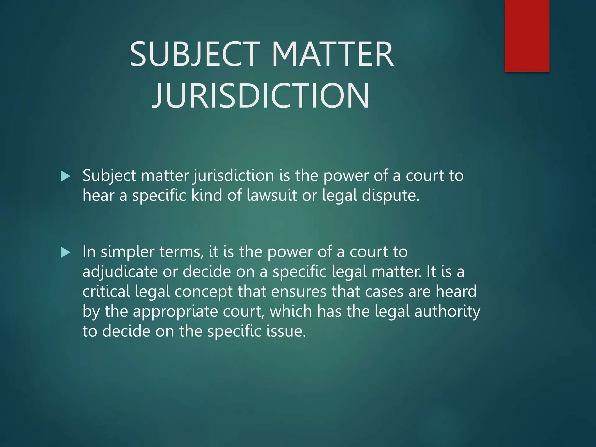 SUBJECT MATTER
JURISDICTION
 Subject matter jurisdiction is the power of a court to
hear a specific kind of lawsuit or legal dispute.
 In simpler terms, it is the power of a court to
adjudicate or decide on a specific legal matter. It is a
critical legal concept that ensures that cases are heard
by the appropriate court, which has the legal authority
to decide on the specific issue.
 