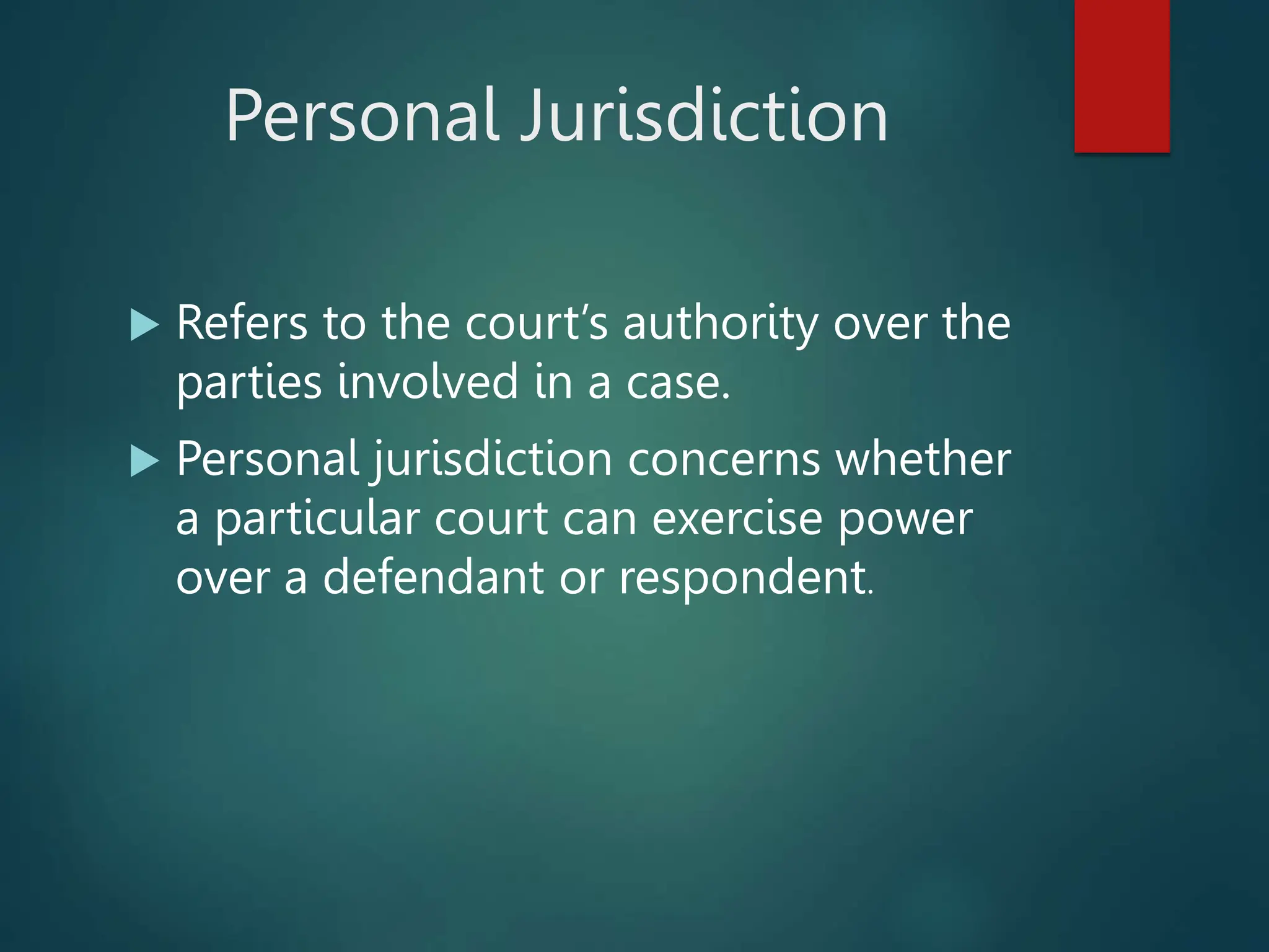 Personal Jurisdiction
 Refers to the court’s authority over the
parties involved in a case.
 Personal jurisdiction concerns whether
a particular court can exercise power
over a defendant or respondent.
 