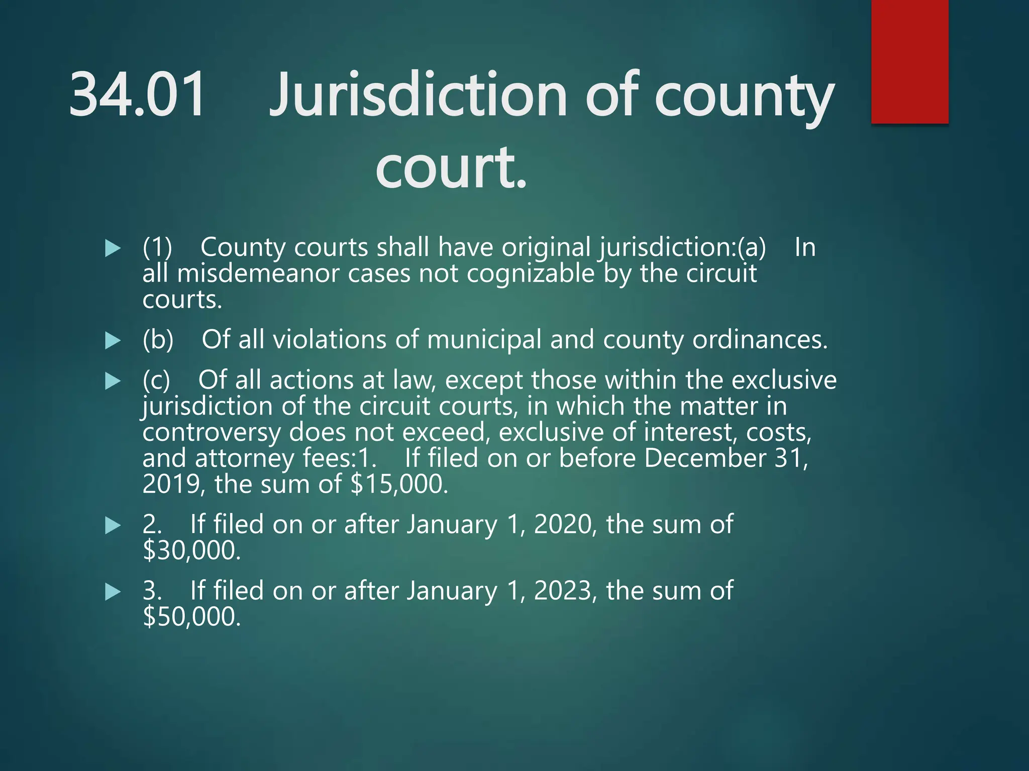 34.01 Jurisdiction of county
court.
 (1) County courts shall have original jurisdiction:(a) In
all misdemeanor cases not cognizable by the circuit
courts.
 (b) Of all violations of municipal and county ordinances.
 (c) Of all actions at law, except those within the exclusive
jurisdiction of the circuit courts, in which the matter in
controversy does not exceed, exclusive of interest, costs,
and attorney fees:1. If filed on or before December 31,
2019, the sum of $15,000.
 2. If filed on or after January 1, 2020, the sum of
$30,000.
 3. If filed on or after January 1, 2023, the sum of
$50,000.
 