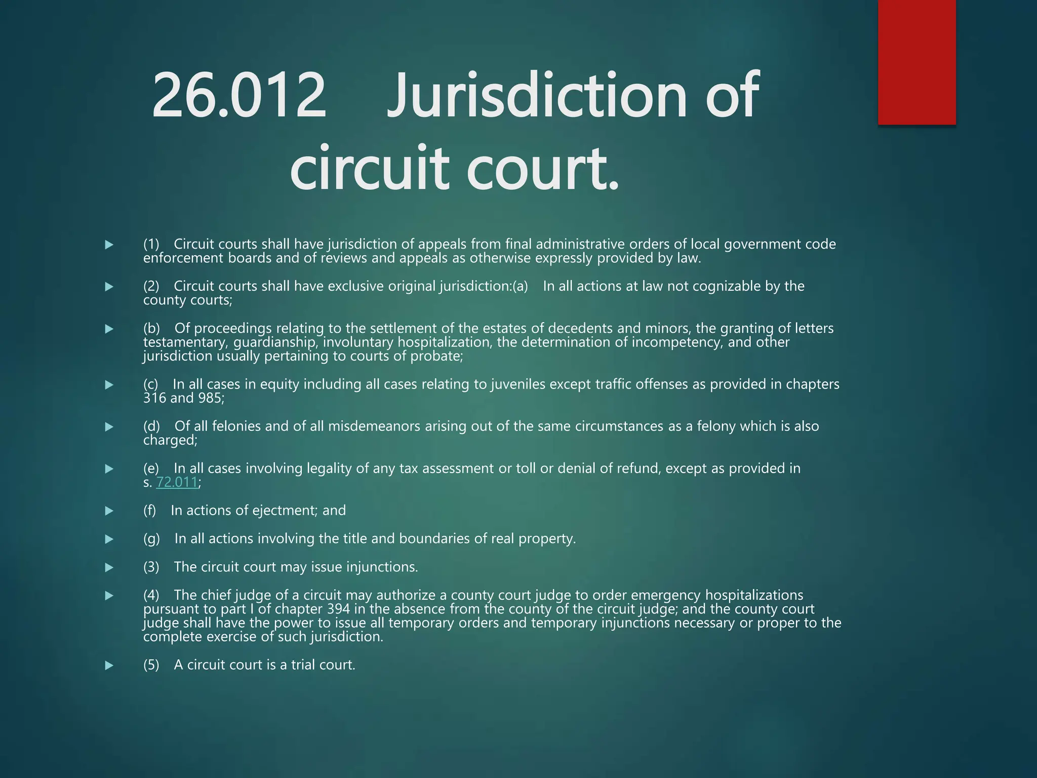 26.012 Jurisdiction of
circuit court.
 (1) Circuit courts shall have jurisdiction of appeals from final administrative orders of local government code
enforcement boards and of reviews and appeals as otherwise expressly provided by law.
 (2) Circuit courts shall have exclusive original jurisdiction:(a) In all actions at law not cognizable by the
county courts;
 (b) Of proceedings relating to the settlement of the estates of decedents and minors, the granting of letters
testamentary, guardianship, involuntary hospitalization, the determination of incompetency, and other
jurisdiction usually pertaining to courts of probate;
 (c) In all cases in equity including all cases relating to juveniles except traffic offenses as provided in chapters
316 and 985;
 (d) Of all felonies and of all misdemeanors arising out of the same circumstances as a felony which is also
charged;
 (e) In all cases involving legality of any tax assessment or toll or denial of refund, except as provided in
s. 72.011;
 (f) In actions of ejectment; and
 (g) In all actions involving the title and boundaries of real property.
 (3) The circuit court may issue injunctions.
 (4) The chief judge of a circuit may authorize a county court judge to order emergency hospitalizations
pursuant to part I of chapter 394 in the absence from the county of the circuit judge; and the county court
judge shall have the power to issue all temporary orders and temporary injunctions necessary or proper to the
complete exercise of such jurisdiction.
 (5) A circuit court is a trial court.
 