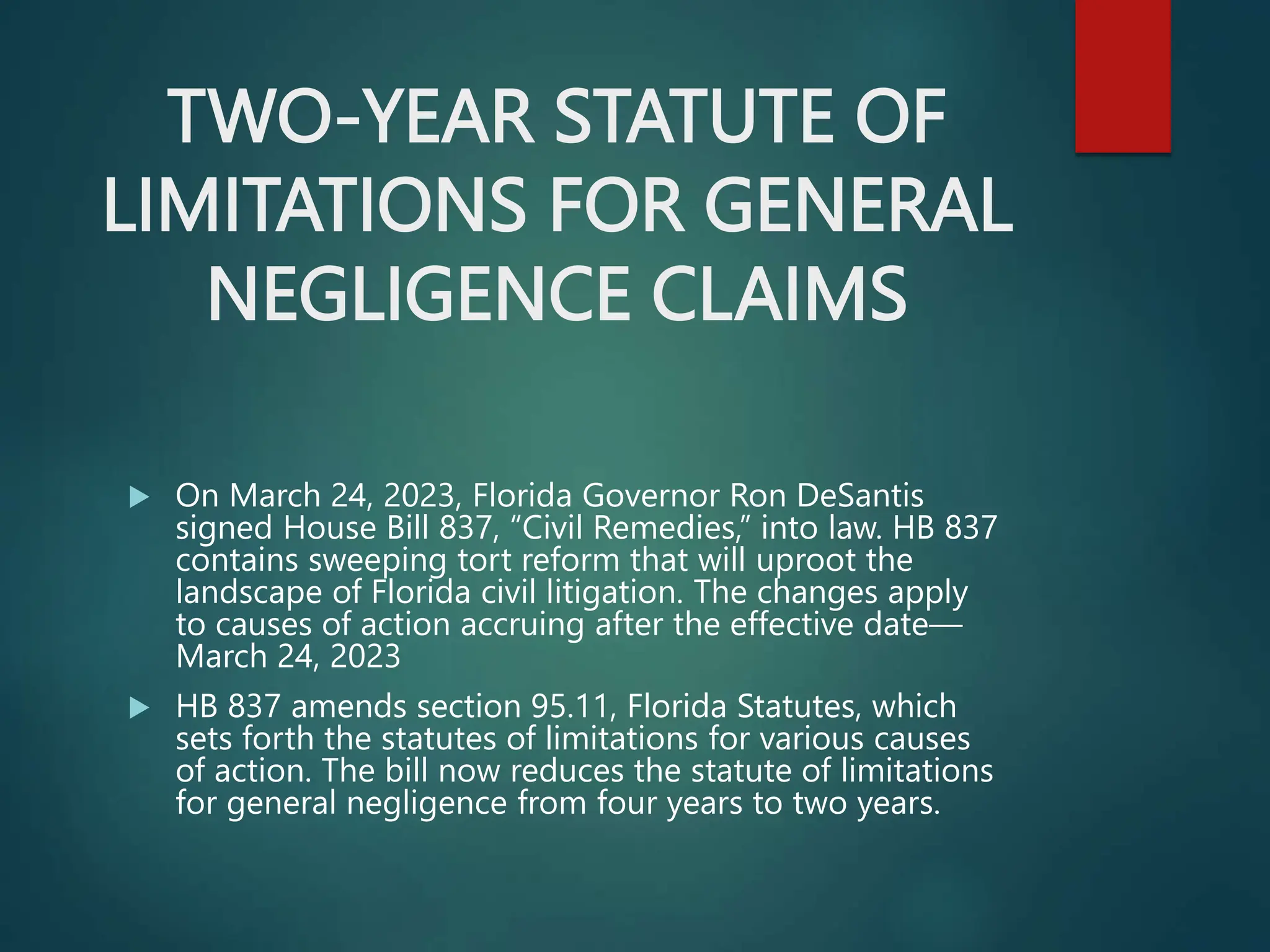 TWO-YEAR STATUTE OF
LIMITATIONS FOR GENERAL
NEGLIGENCE CLAIMS
 On March 24, 2023, Florida Governor Ron DeSantis
signed House Bill 837, “Civil Remedies,” into law. HB 837
contains sweeping tort reform that will uproot the
landscape of Florida civil litigation. The changes apply
to causes of action accruing after the effective date—
March 24, 2023
 HB 837 amends section 95.11, Florida Statutes, which
sets forth the statutes of limitations for various causes
of action. The bill now reduces the statute of limitations
for general negligence from four years to two years.
 