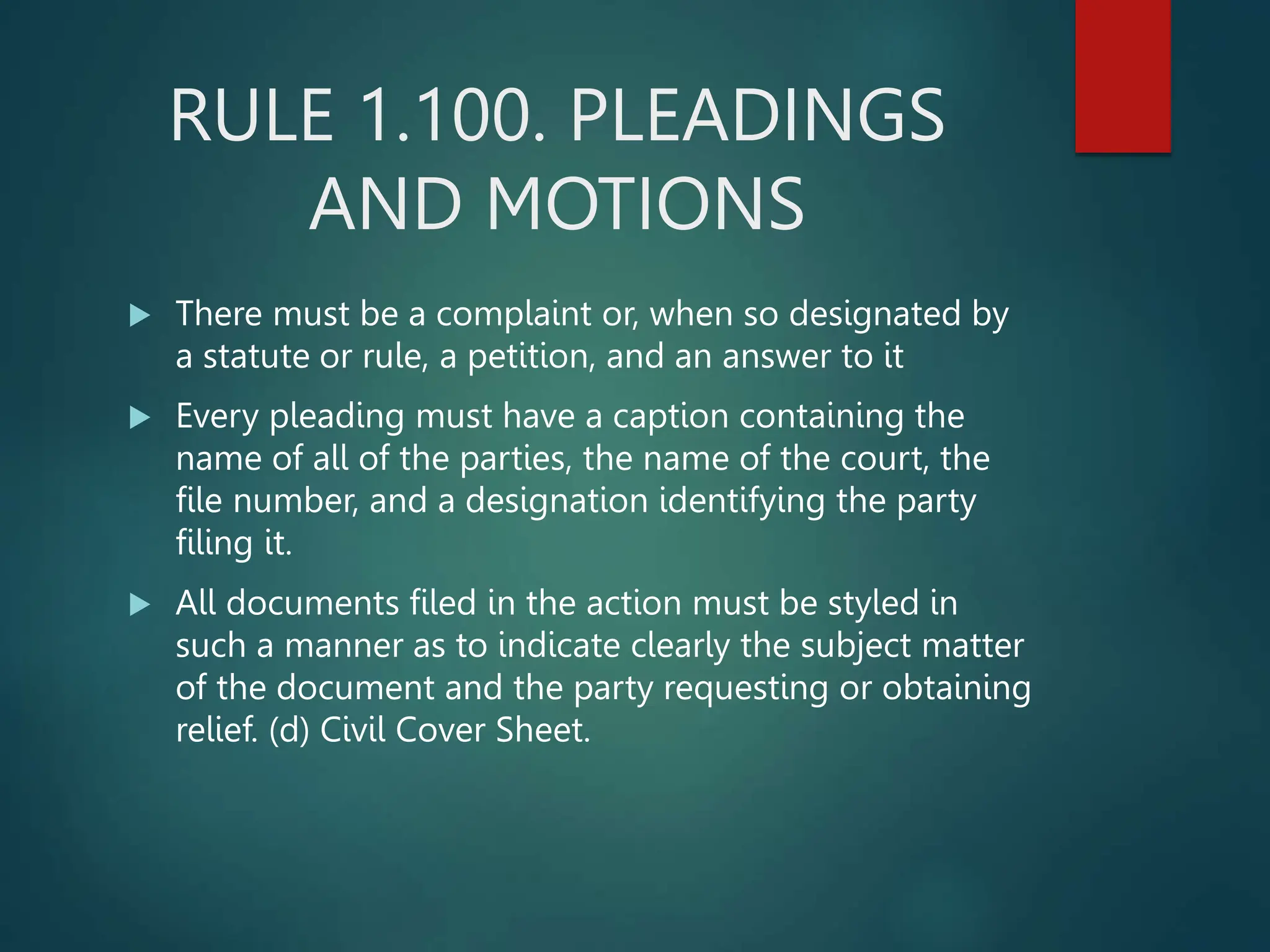 RULE 1.100. PLEADINGS
AND MOTIONS
 There must be a complaint or, when so designated by
a statute or rule, a petition, and an answer to it
 Every pleading must have a caption containing the
name of all of the parties, the name of the court, the
file number, and a designation identifying the party
filing it.
 All documents filed in the action must be styled in
such a manner as to indicate clearly the subject matter
of the document and the party requesting or obtaining
relief. (d) Civil Cover Sheet.
 