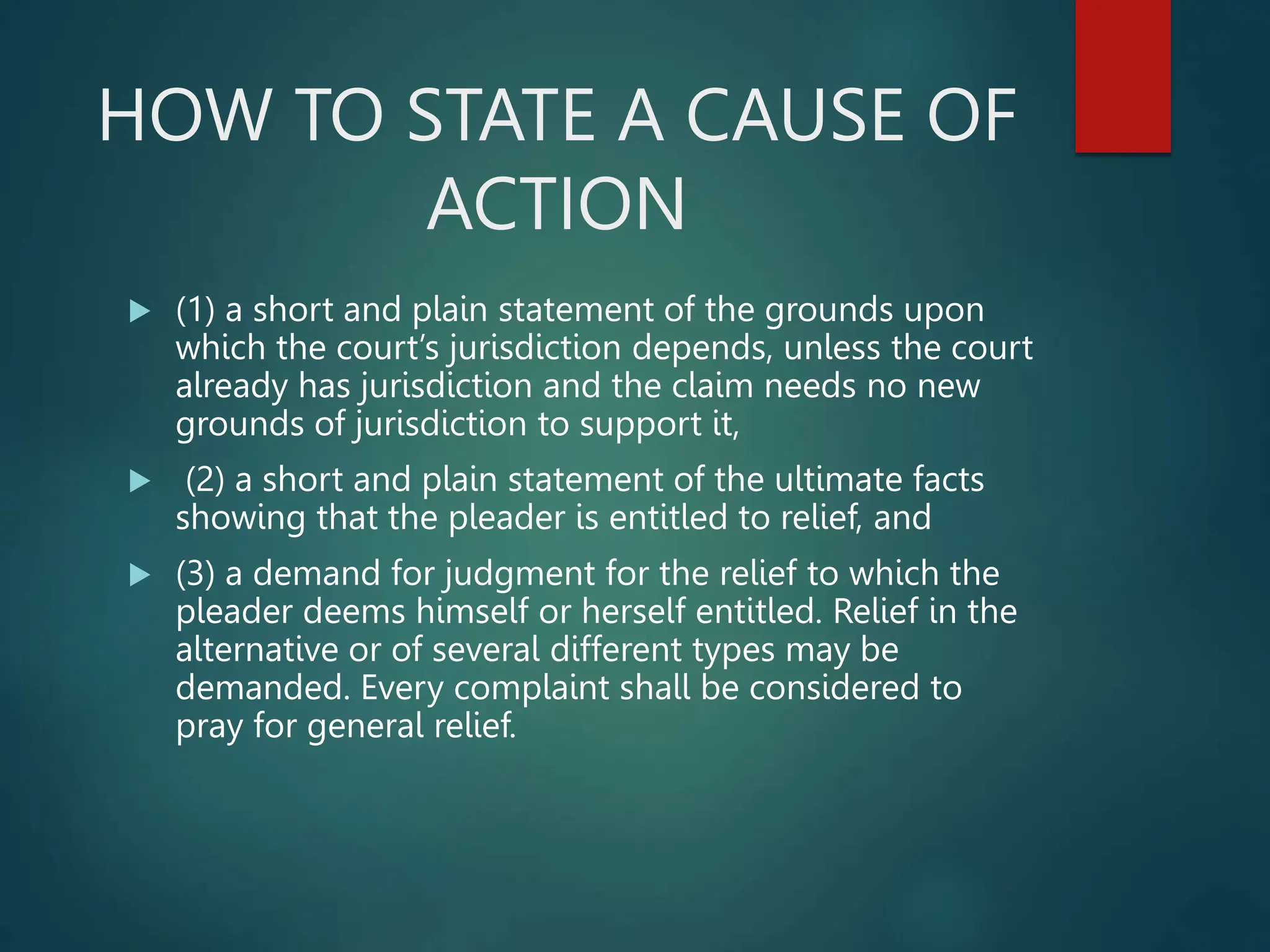 HOW TO STATE A CAUSE OF
ACTION
 (1) a short and plain statement of the grounds upon
which the court’s jurisdiction depends, unless the court
already has jurisdiction and the claim needs no new
grounds of jurisdiction to support it,
 (2) a short and plain statement of the ultimate facts
showing that the pleader is entitled to relief, and
 (3) a demand for judgment for the relief to which the
pleader deems himself or herself entitled. Relief in the
alternative or of several different types may be
demanded. Every complaint shall be considered to
pray for general relief.
 