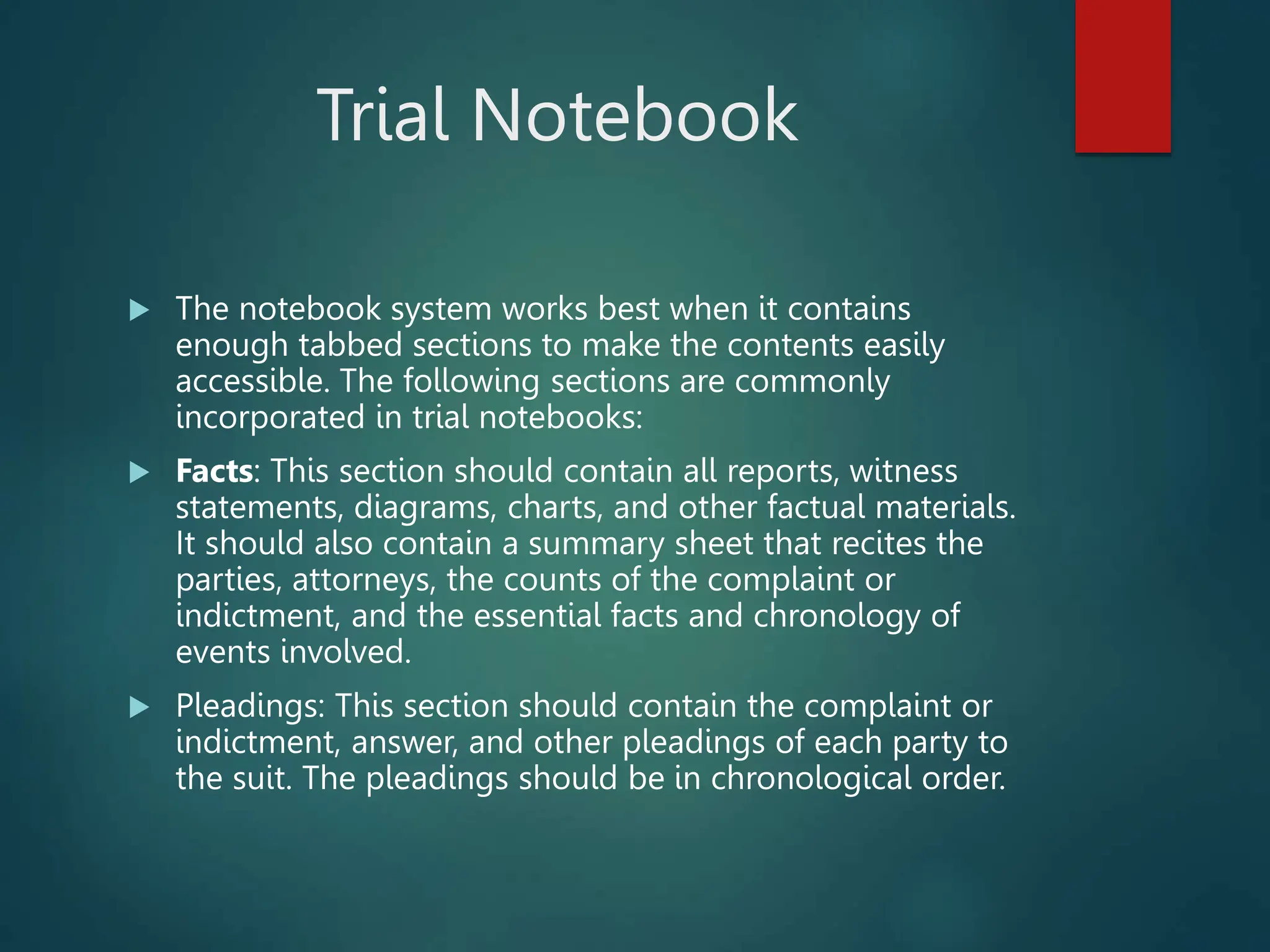 Trial Notebook
 The notebook system works best when it contains
enough tabbed sections to make the contents easily
accessible. The following sections are commonly
incorporated in trial notebooks:
 Facts: This section should contain all reports, witness
statements, diagrams, charts, and other factual materials.
It should also contain a summary sheet that recites the
parties, attorneys, the counts of the complaint or
indictment, and the essential facts and chronology of
events involved.
 Pleadings: This section should contain the complaint or
indictment, answer, and other pleadings of each party to
the suit. The pleadings should be in chronological order.
 