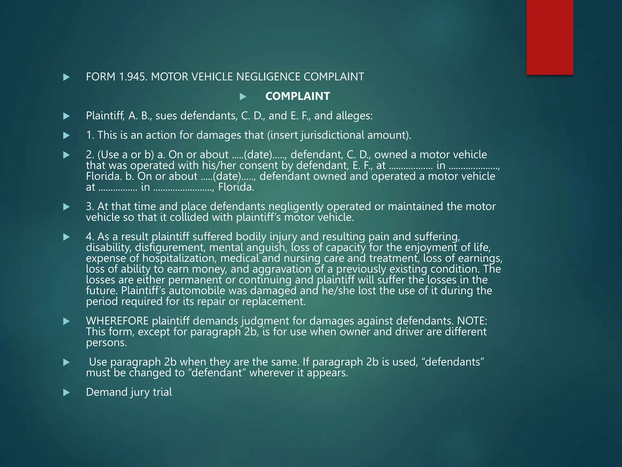  FORM 1.945. MOTOR VEHICLE NEGLIGENCE COMPLAINT
 COMPLAINT
 Plaintiff, A. B., sues defendants, C. D., and E. F., and alleges:
 1. This is an action for damages that (insert jurisdictional amount).
 2. (Use a or b) a. On or about .....(date)....., defendant, C. D., owned a motor vehicle
that was operated with his/her consent by defendant, E. F., at .................. in ....................,
Florida. b. On or about .....(date)....., defendant owned and operated a motor vehicle
at ................ in ........................, Florida.
 3. At that time and place defendants negligently operated or maintained the motor
vehicle so that it collided with plaintiff’s motor vehicle.
 4. As a result plaintiff suffered bodily injury and resulting pain and suffering,
disability, disfigurement, mental anguish, loss of capacity for the enjoyment of life,
expense of hospitalization, medical and nursing care and treatment, loss of earnings,
loss of ability to earn money, and aggravation of a previously existing condition. The
losses are either permanent or continuing and plaintiff will suffer the losses in the
future. Plaintiff’s automobile was damaged and he/she lost the use of it during the
period required for its repair or replacement.
 WHEREFORE plaintiff demands judgment for damages against defendants. NOTE:
This form, except for paragraph 2b, is for use when owner and driver are different
persons.
 Use paragraph 2b when they are the same. If paragraph 2b is used, “defendants”
must be changed to “defendant” wherever it appears.
 Demand jury trial
 